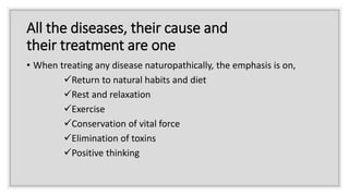 All the diseases, their cause and
their treatment are one
• When treating any disease naturopathically, the emphasis is on,
Return to natural habits and diet
Rest and relaxation
Exercise
Conservation of vital force
Elimination of toxins
Positive thinking
 