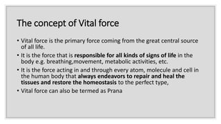 The concept of Vital force
• Vital force is the primary force coming from the great central source
of all life.
• It is the force that is responsible for all kinds of signs of life in the
body e.g. breathing,movement, metabolic activities, etc.
• It is the force acting in and through every atom, molecule and cell in
the human body that always endeavors to repair and heal the
tissues and restore the homeostasis to the perfect type,
• Vital force can also be termed as Prana
 