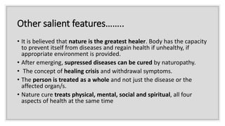 Other salient features……..
• It is believed that nature is the greatest healer. Body has the capacity
to prevent itself from diseases and regain health if unhealthy, if
appropriate environment is provided.
• After emerging, supressed diseases can be cured by naturopathy.
• The concept of healing crisis and withdrawal symptoms.
• The person is treated as a whole and not just the disease or the
affected organ/s.
• Nature cure treats physical, mental, social and spiritual, all four
aspects of health at the same time
 