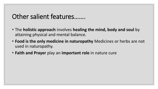 Other salient features…….
• The holistic approach involves healing the mind, body and soul by
attaining physical and mental balance.
• Food is the only medicine in naturopathy Medicines or herbs are not
used in naturopathy.
• Faith and Prayer play an important role in nature cure
 