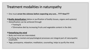 Treatment modalities in naturopathy
• One must arrest the sickness before expecting any cure… ???? How???
Bodily detoxifcation (detox or purification of bodily tissues, organs and systems)
• Detoxification can be achieved through
Fasting &
Eliminative diet by increasing Fruits and vegetable content in the diet.
Detoxifying the mind
• Body and mind are interrelated.
• Purifying the mental and psychological processes are integral part of naturopathic
treatment.
• Yoga, pranayama, relaxation, meditation, counseling, helps to purify the mind.
 