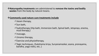 Naturopathy treatments are administered to remove the toxins and bodily
wastes from the body by natural means.
Commonly used nature cure treatments include
steam therapy,
Sun bath,
hydrotherapy (Hip bath, Immersion bath, Spinal bath, Jetsprays, enema,
mud therapy,)
massage,
chromo therapy,
Exercise and physiotherapy,
Yogic techniques, (Sukshama kriya, Suryanamaskar, asana, pranayama,
bandha, yoga nidra, etc..)
 