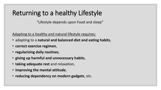Returning to a healthy Lifestyle
“Lifestyle depends upon Food and sleep”
Adapting to a healthy and natural lifestyle requires:
• adapting to a natural and balanced diet and eating habits,
• correct exercise regimen,
• regularizing daily routines,
• giving up harmful and unnecessary habits,
• taking adequate rest and relaxation,
• improving the mental attitude,
• reducing dependency on modern gadgets, etc.
 