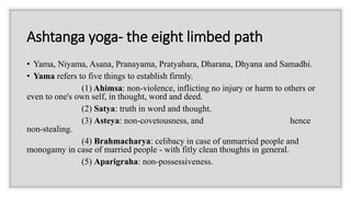 Ashtanga yoga- the eight limbed path
• Yama, Niyama, Asana, Pranayama, Pratyahara, Dharana, Dhyana and Samadhi.
• Yama refers to five things to establish firmly.
(1) Ahimsa: non-violence, inflicting no injury or harm to others or
even to one's own self, in thought, word and deed.
(2) Satya: truth in word and thought.
(3) Asteya: non-covetousness, and hence
non-stealing.
(4) Brahmacharya: celibacy in case of unmarried people and
monogamy in case of married people - with fitly clean thoughts in general.
(5) Aparigraha: non-possessiveness.
 