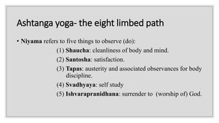 Ashtanga yoga- the eight limbed path
• Niyama refers to five things to observe (do):
(1) Shaucha: cleanliness of body and mind.
(2) Santosha: satisfaction.
(3) Tapas: austerity and associated observances for body
discipline.
(4) Svadhyaya: self study
(5) Ishvarapranidhana: surrender to (worship of) God.
 