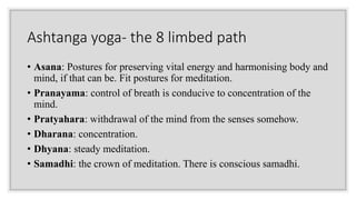 Ashtanga yoga- the 8 limbed path
• Asana: Postures for preserving vital energy and harmonising body and
mind, if that can be. Fit postures for meditation.
• Pranayama: control of breath is conducive to concentration of the
mind.
• Pratyahara: withdrawal of the mind from the senses somehow.
• Dharana: concentration.
• Dhyana: steady meditation.
• Samadhi: the crown of meditation. There is conscious samadhi.
 