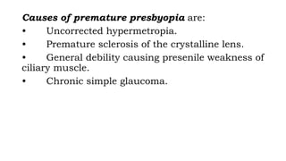 Causes of premature presbyopia are:
• Uncorrected hypermetropia.
• Premature sclerosis of the crystalline lens.
• General debility causing presenile weakness of
ciliary muscle.
• Chronic simple glaucoma.
 