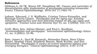 References
Gibbons A, Ali TK, Waren DP, Donaldson KE. Causes and correction of
dissatisfaction after implantation of presbyopia-correcting intraocular
lenses. Clinical Ophthalmology. 2016 Oct 11:1965-70.
Lafosse, Edouard, J. S. Wolffsohn, Cristian Talens-Estarelles, and
Santiago García-Lázaro. "Presbyopia and the aging eye: Existing
refractive approaches and their potential impact on dry eye signs and
symptoms." Contact Lens and Anterior Eye 43, no. 2 (2020): 103-114.
Croft, Mary Ann, Adrian Glasser, and Paul L. Kaufman.
"Accommodation and presbyopia." International ophthalmology clinics
41, no. 2 (2001): 33-46.
Katz, James A., Paul M. Karpecki, Alexandra Dorca, Sima Chiva-
Razavi, Heather Floyd, Elizabeth Barnes, Mark Wuttke, and Eric
Donnenfeld. "Presbyopia–A review of current treatment options and
emerging therapies." Clinical Ophthalmology (2021): 2167-2178.
 