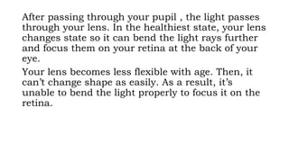 After passing through your pupil , the light passes
through your lens. In the healthiest state, your lens
changes state so it can bend the light rays further
and focus them on your retina at the back of your
eye.
Your lens becomes less flexible with age. Then, it
can’t change shape as easily. As a result, it’s
unable to bend the light properly to focus it on the
retina.
 