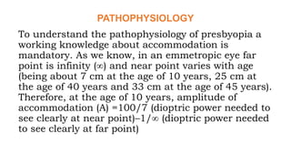 PATHOPHYSIOLOGY
To understand the pathophysiology of presbyopia a
working knowledge about accommodation is
mandatory. As we know, in an emmetropic eye far
point is infinity (∞) and near point varies with age
(being about 7 cm at the age of 10 years, 25 cm at
the age of 40 years and 33 cm at the age of 45 years).
Therefore, at the age of 10 years, amplitude of
accommodation (A) =100/7 (dioptric power needed to
see clearly at near point)–1/∞ (dioptric power needed
to see clearly at far point)
 