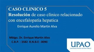 Enrique Aurelio Martin Alva
CASO CLINICO 5
Resolución de caso clínico relacionado
con encefalopatía hepatica
Mblgo. Dr. Enrique Martin Alva
C.B.P. : 3582 R.N.B.E : 0090
 