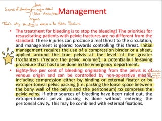Management
• The treatment for bleeding is to stop the bleeding! The priorities for
resuscitating patients with pelvic fractures are no different from the
standard. These injuries can produce a real threat to the circulation,
and management is geared towards controlling this threat. Initial
management requires the use of a compression binder or a sheet,
applied around the true pelvis at the level of the greater
trochanters (‘reduce the pelvic volume’), a potentially life-saving
procedure that has to be done in the emergency department.
• Eighty-five per cent of bleeding originating from the pelvis is of
venous origin and can be controlled by non-operative means,
including compression either by binding or external fixator or by
extraperitoneal pelvic packing (i.e. packing the loose space between
the bony wall of the pelvis and the peritoneum) to compress the
pelvic veins. If other sources of bleeding have been ruled out, the
extraperitoneal pelvic packing is done without entering the
peritoneal cavity. This may be combined with external fixations.
 