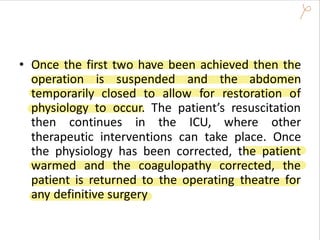 • Once the first two have been achieved then the
operation is suspended and the abdomen
temporarily closed to allow for restoration of
physiology to occur. The patient’s resuscitation
then continues in the ICU, where other
therapeutic interventions can take place. Once
the physiology has been corrected, the patient
warmed and the coagulopathy corrected, the
patient is returned to the operating theatre for
any definitive surgery
 