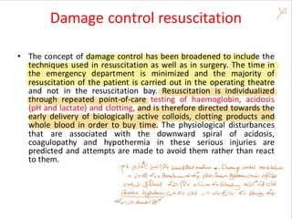 Damage control resuscitation
• The concept of damage control has been broadened to include the
techniques used in resuscitation as well as in surgery. The time in
the emergency department is minimized and the majority of
resuscitation of the patient is carried out in the operating theatre
and not in the resuscitation bay. Resuscitation is individualized
through repeated point-of-care testing of haemoglobin, acidosis
(pH and lactate) and clotting, and is therefore directed towards the
early delivery of biologically active colloids, clotting products and
whole blood in order to buy time. The physiological disturbances
that are associated with the downward spiral of acidosis,
coagulopathy and hypothermia in these serious injuries are
predicted and attempts are made to avoid them rather than react
to them.
 