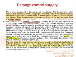 Damage control surgery
• This is a key component of damage control resuscitation. The decision of whether
damage control surgery is the appropriate course should be made early and allows
the whole surgical and anesthetic team to work together to limit the time in surgery
and achieve the earliest possible admission of the patient to the ICU. Damage control
is a staged process.
• The initial focus is haemorrhage control, followed by control and limitation of
contamination, which are achieved using a range of abbreviated techniques including
simple ligation of bleeding vessels, shunting of major arteries and veins, drainage,
temporary stapling of bowel and therapeutic packing. Following the above, the
abdomen is closed in a temporary fashion either by using commercially available
products or by using a sheet of plastic (e.g. OPSITE or similar product) over the bowel,
an intermediate pack to allow suction and a further sheet of adherent plastic drape to
the skin to form a watertight and airtight seal. Suction is applied to the intermediate
pack area to collect abdominal fluid. This technique is known as the ‘Vac-Pac’ or
‘OPSITE sandwich’. As soon as control has been achieved the patient is transferred to
the ICU, where resuscitation is continued.
• The next stage following damage control surgery and physiological stabilization is
definitive surgery. The team should aim to perform definitive anastomoses, vascular
reconstruction and closure of the body cavity within 24–72 hours of injury. However,
this must be individualized to the patient, the response to critical care resuscitation
and the progression of injury.
 
