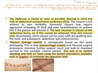 • The abdomen is closed as soon as possible, bearing in mind the
risks of abdominal compartment syndrome (ACS). The closure is not
without its own morbidity. Successful closure may require
aggressive of-loading of fluid and even hemofiltration to achieve
this if the patient will tolerate it. The best situation is closure of the
abdominal fascia, or, if this cannot be achieved, then skin closure
only. Occasionally, mesh closure can be used, with skin grafting over
the mesh and subsequent abdominal wall reconstruction.
• Thoracic damage control is conceptually based on the same
philosophy. This is that haemorrhage control and focused surgical
procedures minimize further surgical insult and lead to improved
survival in the unstable trauma patient. The aim is to control
bleeding and limit air leaks using the fastest procedures available,
such as staplers, to minimize the operative time.
 