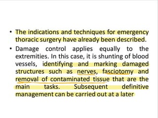 • The indications and techniques for emergency
thoracic surgery have already been described.
• Damage control applies equally to the
extremities. In this case, it is shunting of blood
vessels, identifying and marking damaged
structures such as nerves, fasciotomy and
removal of contaminated tissue that are the
main tasks. Subsequent definitive
management can be carried out at a later
 