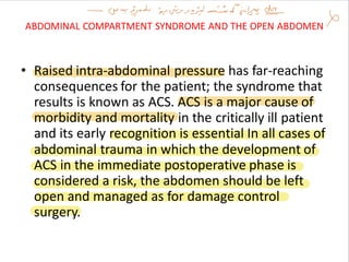 ABDOMINAL COMPARTMENT SYNDROME AND THE OPEN ABDOMEN
• Raised intra-abdominal pressure has far-reaching
consequences for the patient; the syndrome that
results is known as ACS. ACS is a major cause of
morbidity and mortality in the critically ill patient
and its early recognition is essential In all cases of
abdominal trauma in which the development of
ACS in the immediate postoperative phase is
considered a risk, the abdomen should be left
open and managed as for damage control
surgery.
 