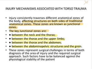 INJURY MECHANISMS ASSOCIATED WITH TORSO TRAUMA
• Injury consistently traverses different anatomical zones of
the body, affecting structures on both sides of traditional
anatomical zones. These zones are known as junctional
zones.
• The key Junctional zones are:
• ● between the neck and the thorax;
• ● between the thorax and the upper limbs;
• ● between the thorax and the abdomen;
• ● between the abdominopelvic structures and the groin.
• These zones represent surgical challenges in terms of both
diagnosis of the area of injury and the required surgical
approach. Such factors have to be balanced against the
physiological stability of the patient
 