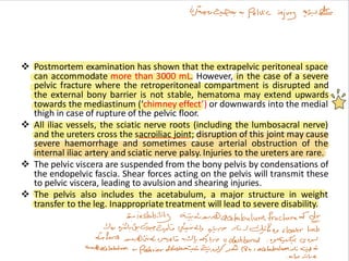 ❖ Postmortem examination has shown that the extrapelvic peritoneal space
can accommodate more than 3000 mL. However, in the case of a severe
pelvic fracture where the retroperitoneal compartment is disrupted and
the external bony barrier is not stable, hematoma may extend upwards
towards the mediastinum (‘chimney effect’) or downwards into the medial
thigh in case of rupture of the pelvic floor.
❖ All iliac vessels, the sciatic nerve roots (including the lumbosacral nerve)
and the ureters cross the sacroiliac joint; disruption of this joint may cause
severe haemorrhage and sometimes cause arterial obstruction of the
internal iliac artery and sciatic nerve palsy. Injuries to the ureters are rare.
❖ The pelvic viscera are suspended from the bony pelvis by condensations of
the endopelvic fascia. Shear forces acting on the pelvis will transmit these
to pelvic viscera, leading to avulsion and shearing injuries.
❖ The pelvis also includes the acetabulum, a major structure in weight
transfer to the leg. Inappropriate treatment will lead to severe disability.
 