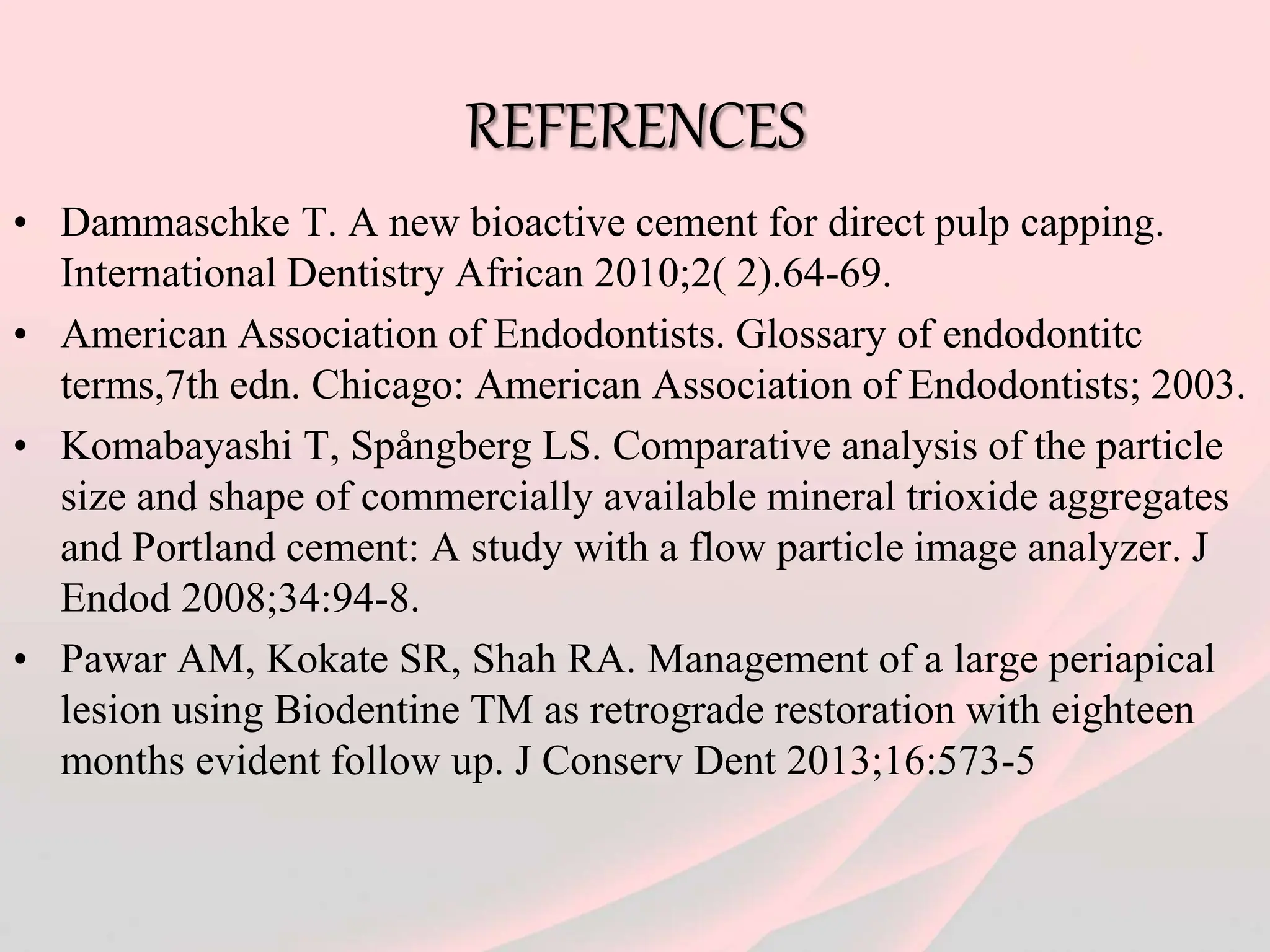 REFERENCES
• Dammaschke T. A new bioactive cement for direct pulp capping.
International Dentistry African 2010;2( 2).64-69.
• American Association of Endodontists. Glossary of endodontitc
terms,7th edn. Chicago: American Association of Endodontists; 2003.
• Komabayashi T, Spångberg LS. Comparative analysis of the particle
size and shape of commercially available mineral trioxide aggregates
and Portland cement: A study with a flow particle image analyzer. J
Endod 2008;34:94-8.
• Pawar AM, Kokate SR, Shah RA. Management of a large periapical
lesion using Biodentine TM as retrograde restoration with eighteen
months evident follow up. J Conserv Dent 2013;16:573-5
 