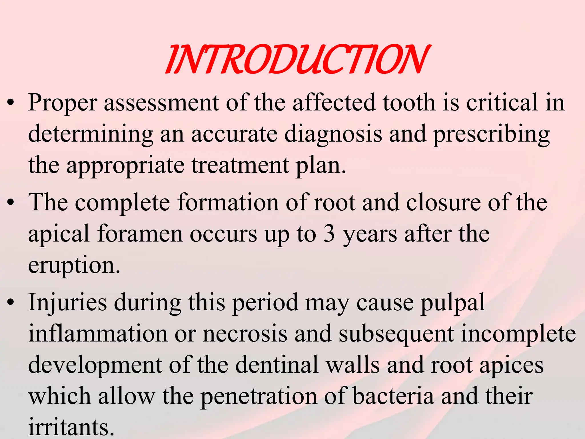 INTRODUCTION
• Proper assessment of the affected tooth is critical in
determining an accurate diagnosis and prescribing
the appropriate treatment plan.
• The complete formation of root and closure of the
apical foramen occurs up to 3 years after the
eruption.
• Injuries during this period may cause pulpal
inflammation or necrosis and subsequent incomplete
development of the dentinal walls and root apices
which allow the penetration of bacteria and their
irritants.
 