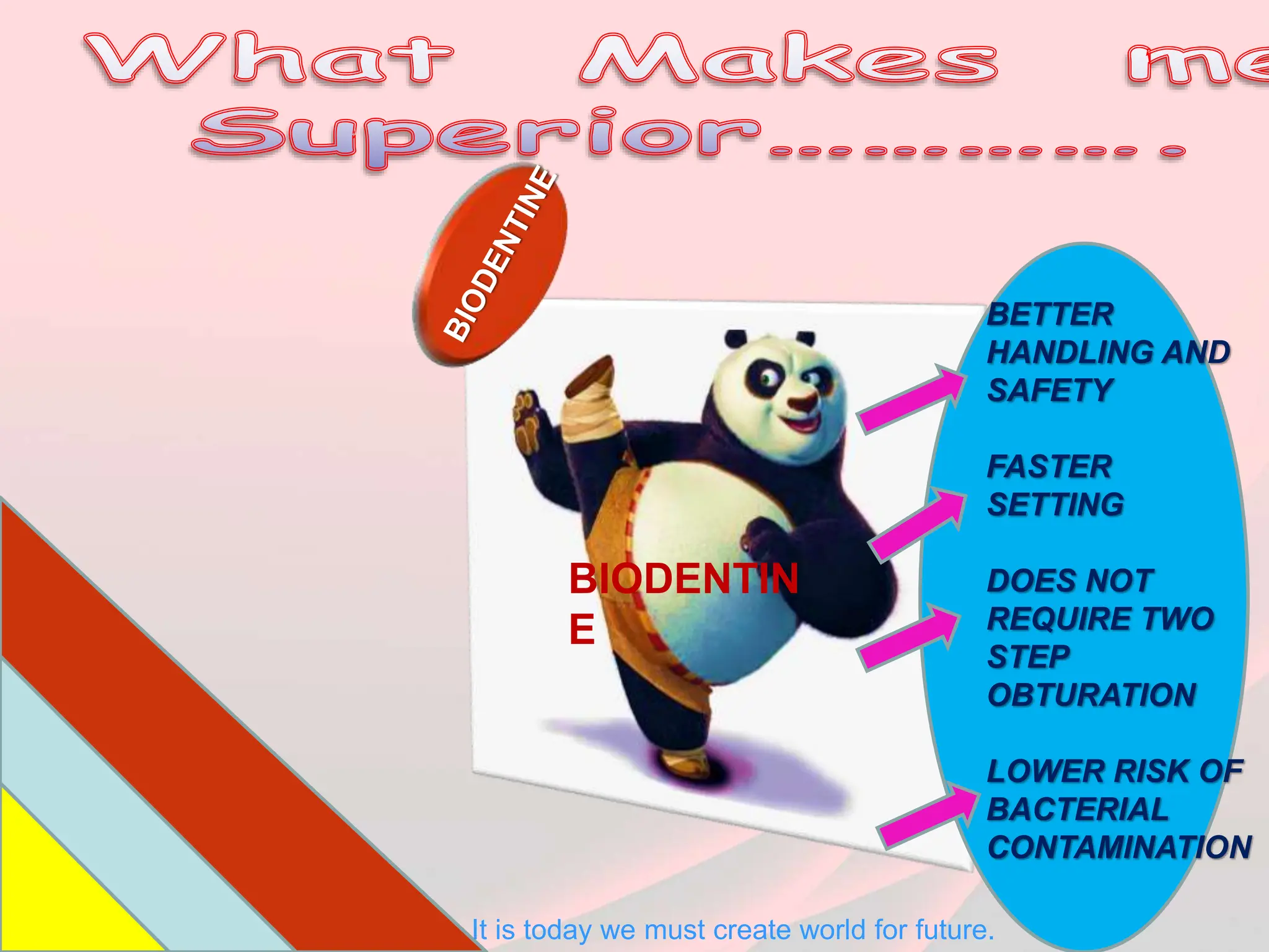 BIODENTIN
E
BETTER
HANDLING AND
SAFETY
FASTER
SETTING
DOES NOT
REQUIRE TWO
STEP
OBTURATION
LOWER RISK OF
BACTERIAL
CONTAMINATION
It is today we must create world for future.
 