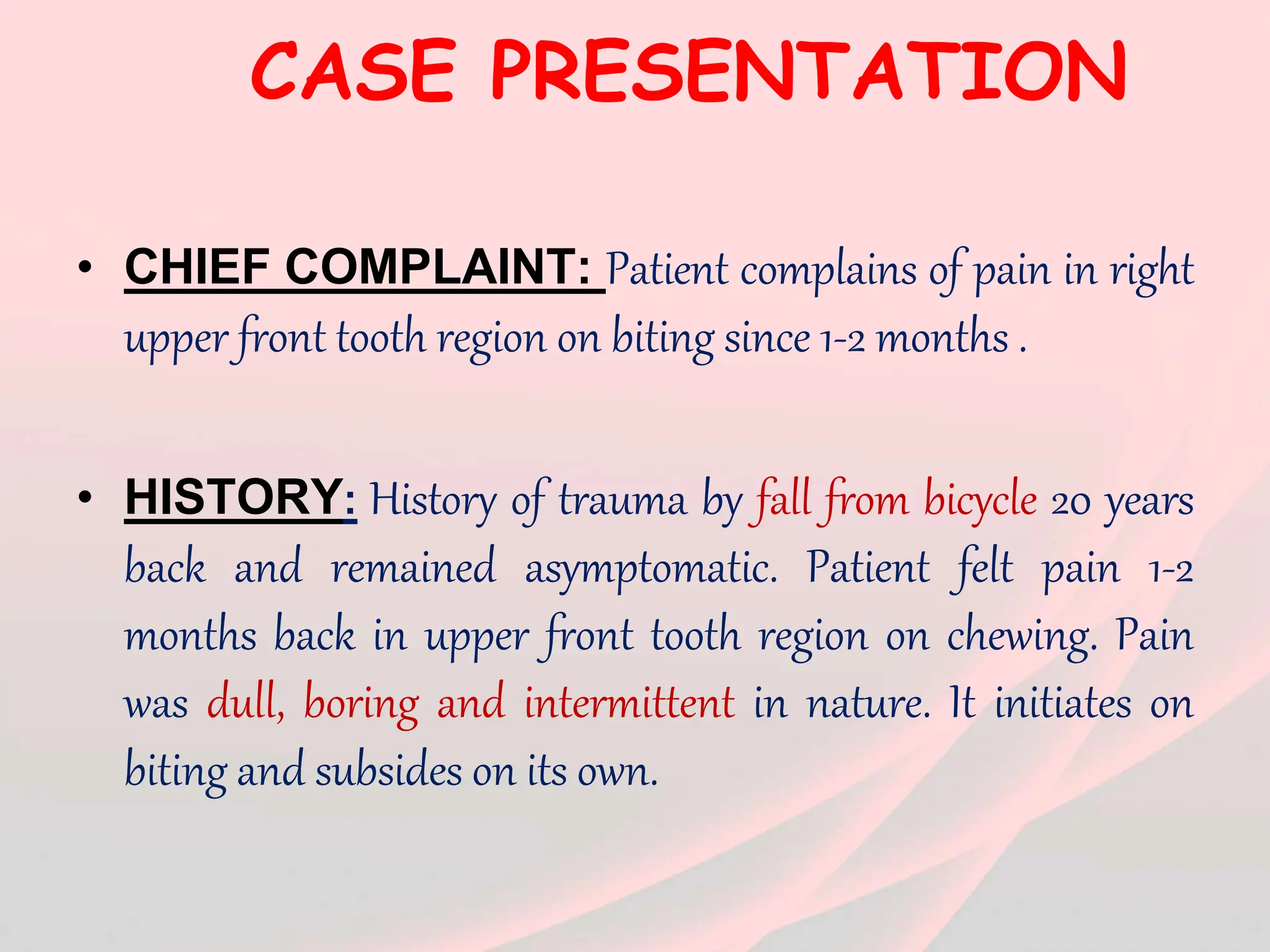 CASE PRESENTATION
• CHIEF COMPLAINT: Patient complains of pain in right
upper front tooth region on biting since 1-2 months .
• HISTORY: History of trauma by fall from bicycle 20 years
back and remained asymptomatic. Patient felt pain 1-2
months back in upper front tooth region on chewing. Pain
was dull, boring and intermittent in nature. It initiates on
biting and subsides on its own.
 