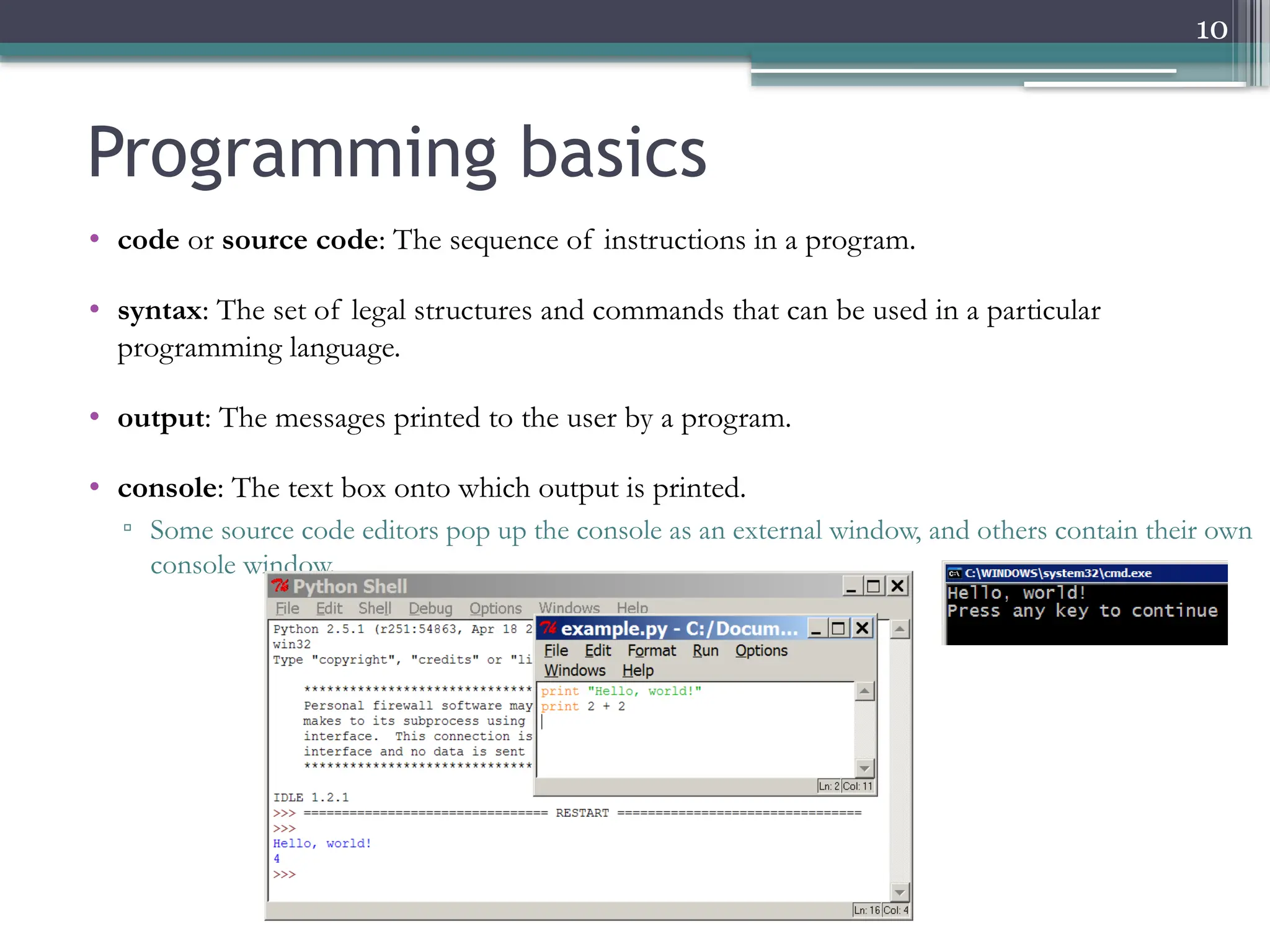 10
• code or source code: The sequence of instructions in a program.
• syntax: The set of legal structures and commands that can be used in a particular
programming language.
• output: The messages printed to the user by a program.
• console: The text box onto which output is printed.
▫ Some source code editors pop up the console as an external window, and others contain their own
console window.
Programming basics
 