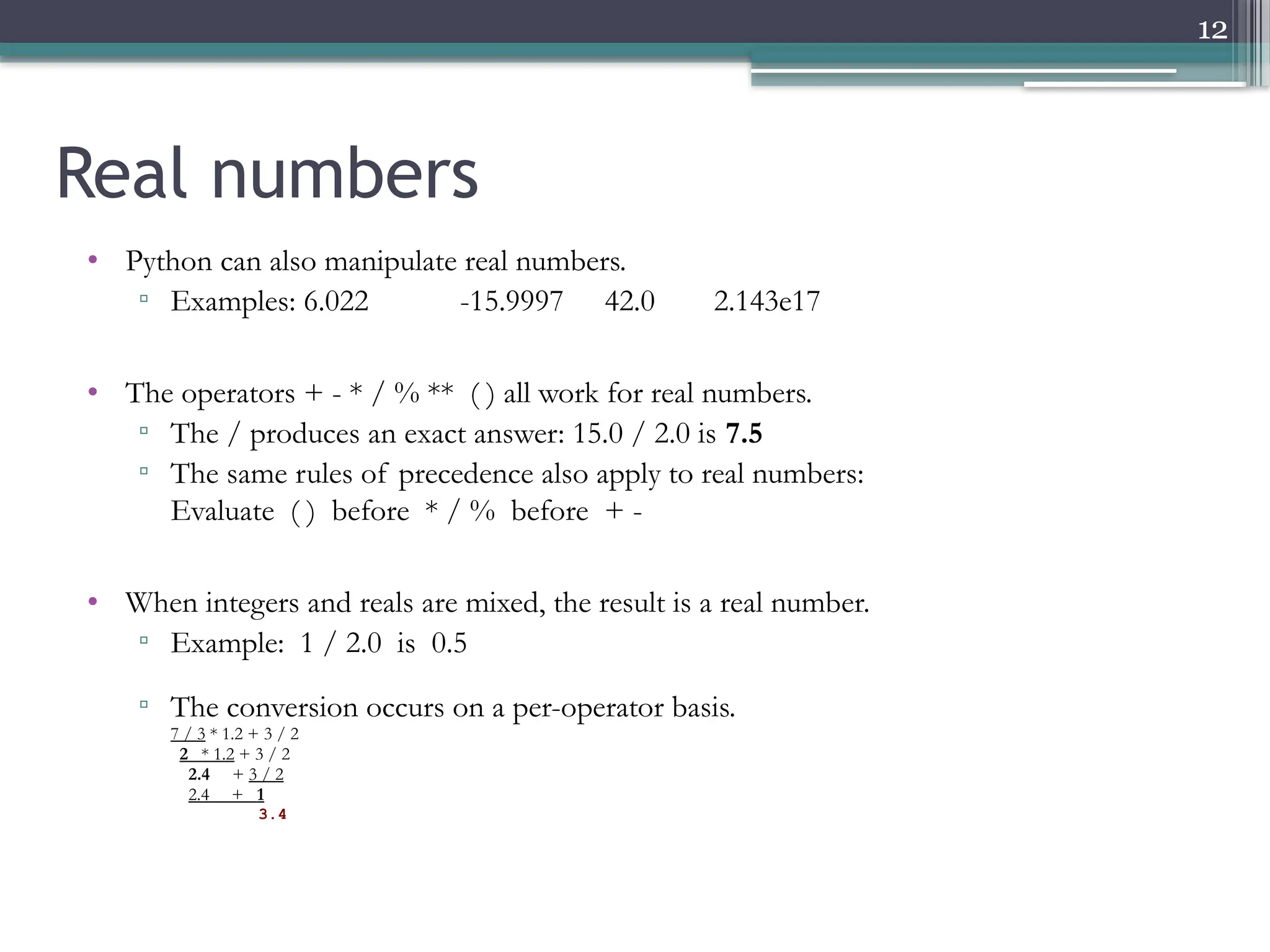 12
Real numbers
• Python can also manipulate real numbers.
▫ Examples: 6.022 -15.9997 42.0 2.143e17
• The operators + - * / % ** ( ) all work for real numbers.
▫ The / produces an exact answer: 15.0 / 2.0 is 7.5
▫ The same rules of precedence also apply to real numbers:
Evaluate ( ) before * / % before + -
• When integers and reals are mixed, the result is a real number.
▫ Example: 1 / 2.0 is 0.5
▫ The conversion occurs on a per-operator basis.
▫ 7 / 3 * 1.2 + 3 / 2
▫ 2 * 1.2 + 3 / 2
▫ 2.4 + 3 / 2
▫ 2.4 + 1
▫ 3.4
 