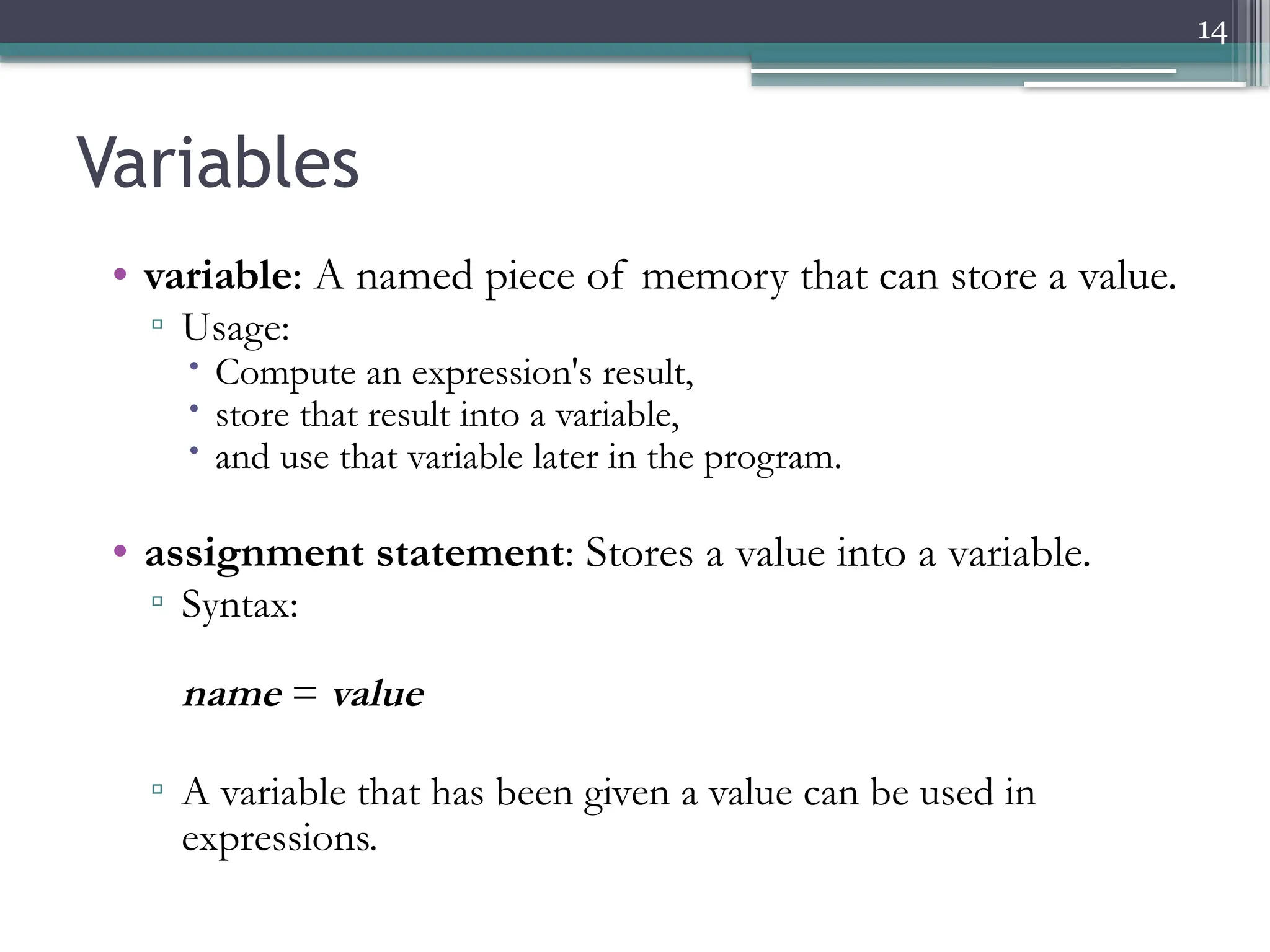14
Variables
• variable: A named piece of memory that can store a value.
▫ Usage:
 Compute an expression's result,
 store that result into a variable,
 and use that variable later in the program.
• assignment statement: Stores a value into a variable.
▫ Syntax:
name = value
▫ A variable that has been given a value can be used in
expressions.
 