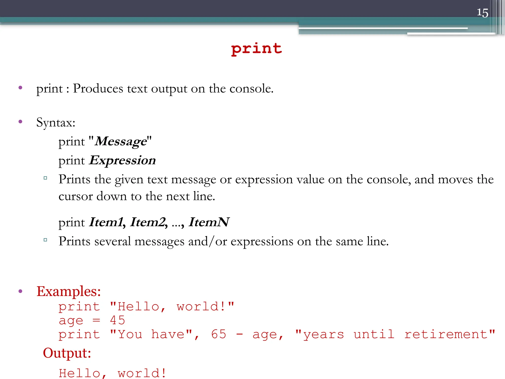 15
• print : Produces text output on the console.
• Syntax:
print "Message"
print Expression
▫ Prints the given text message or expression value on the console, and moves the
cursor down to the next line.
print Item1, Item2, ..., ItemN
▫ Prints several messages and/or expressions on the same line.
• Examples:
print "Hello, world!"
age = 45
print "You have", 65 - age, "years until retirement"
Output:
Hello, world!
print
 