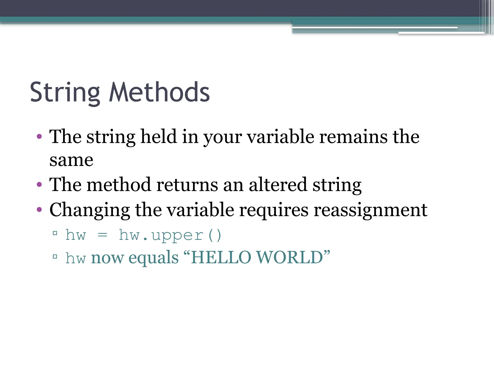 String Methods
• The string held in your variable remains the
same
• The method returns an altered string
• Changing the variable requires reassignment
▫ hw = hw.upper()
▫ hw now equals “HELLO WORLD”
 