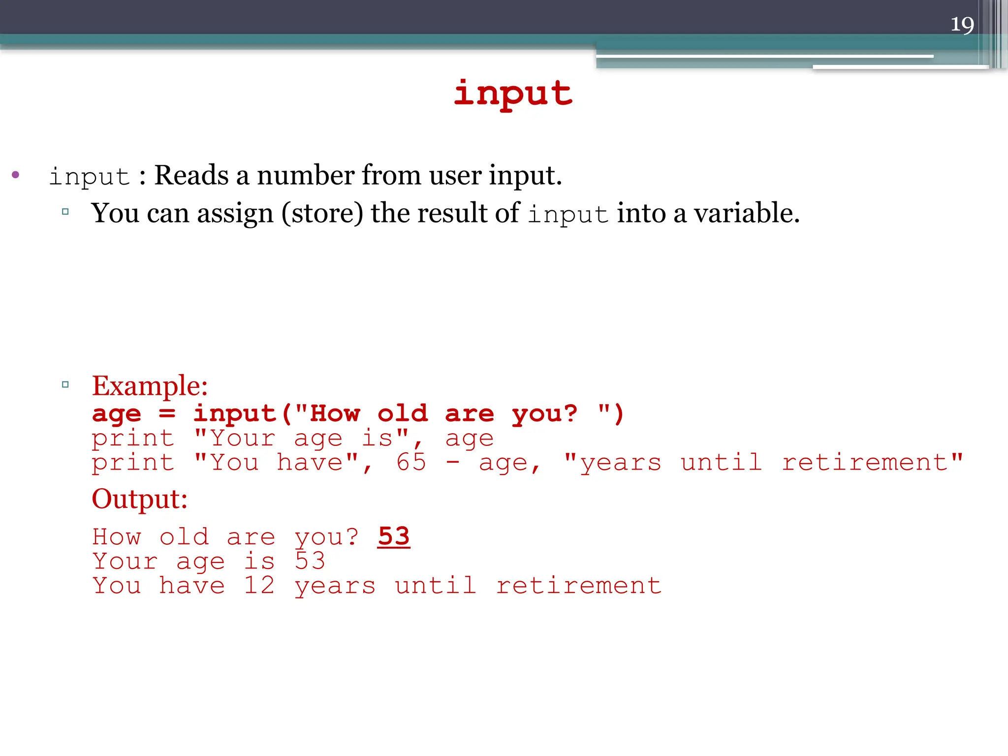 19
• input : Reads a number from user input.
▫ You can assign (store) the result of input into a variable.
▫ Example:
age = input("How old are you? ")
print "Your age is", age
print "You have", 65 - age, "years until retirement"
Output:
How old are you? 53
Your age is 53
You have 12 years until retirement
input
 
