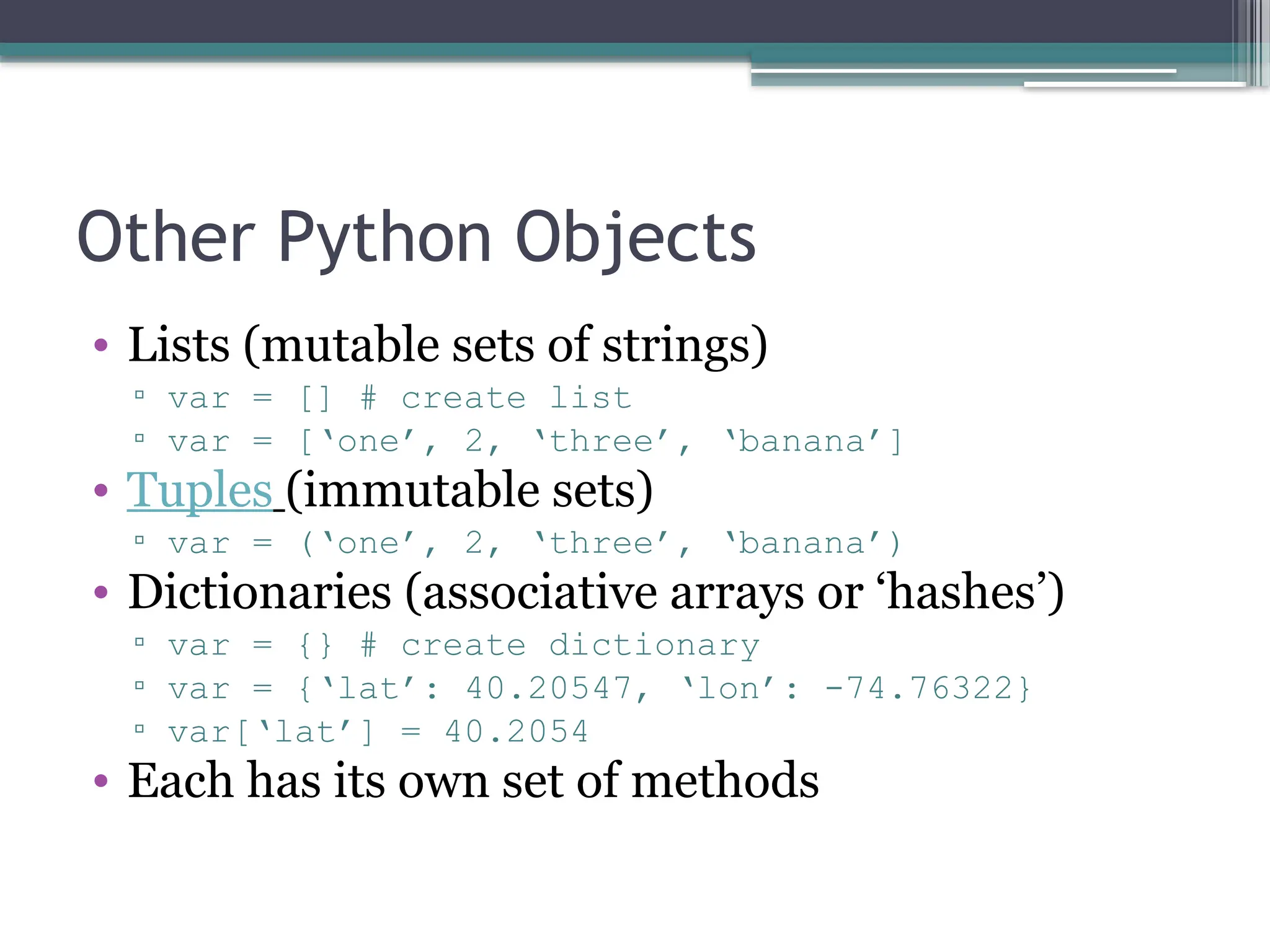 Other Python Objects
• Lists (mutable sets of strings)
▫ var = [] # create list
▫ var = [‘one’, 2, ‘three’, ‘banana’]
• Tuples (immutable sets)
▫ var = (‘one’, 2, ‘three’, ‘banana’)
• Dictionaries (associative arrays or ‘hashes’)
▫ var = {} # create dictionary
▫ var = {‘lat’: 40.20547, ‘lon’: -74.76322}
▫ var[‘lat’] = 40.2054
• Each has its own set of methods
 