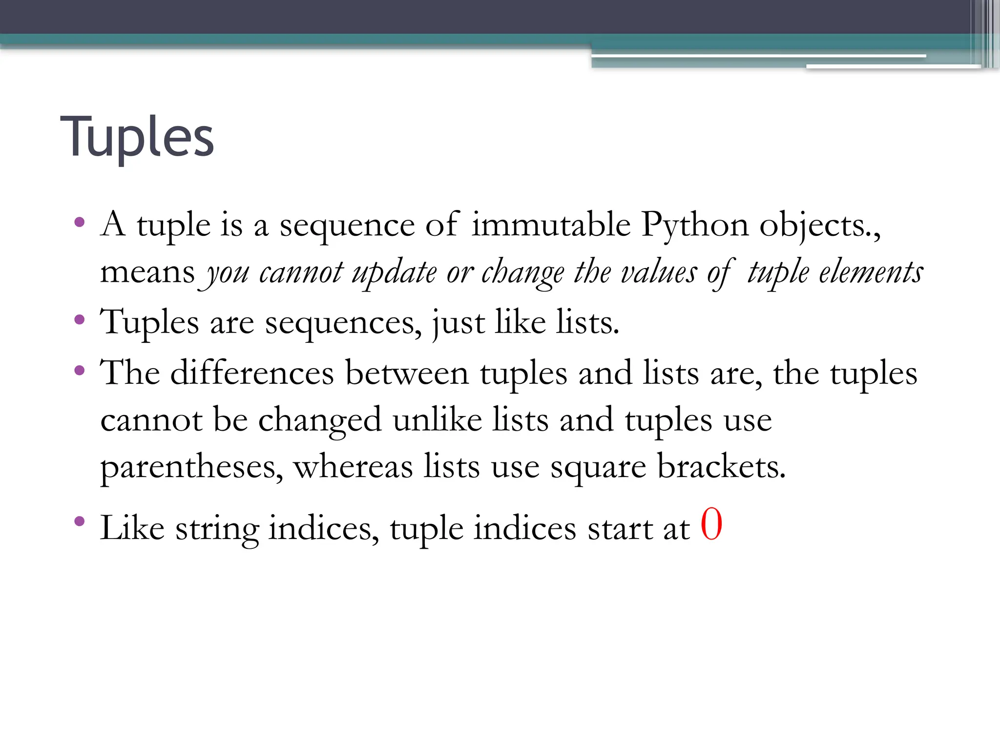 Tuples
• A tuple is a sequence of immutable Python objects.,
means you cannot update or change the values of tuple elements
• Tuples are sequences, just like lists.
• The differences between tuples and lists are, the tuples
cannot be changed unlike lists and tuples use
parentheses, whereas lists use square brackets.
• Like string indices, tuple indices start at 0
 