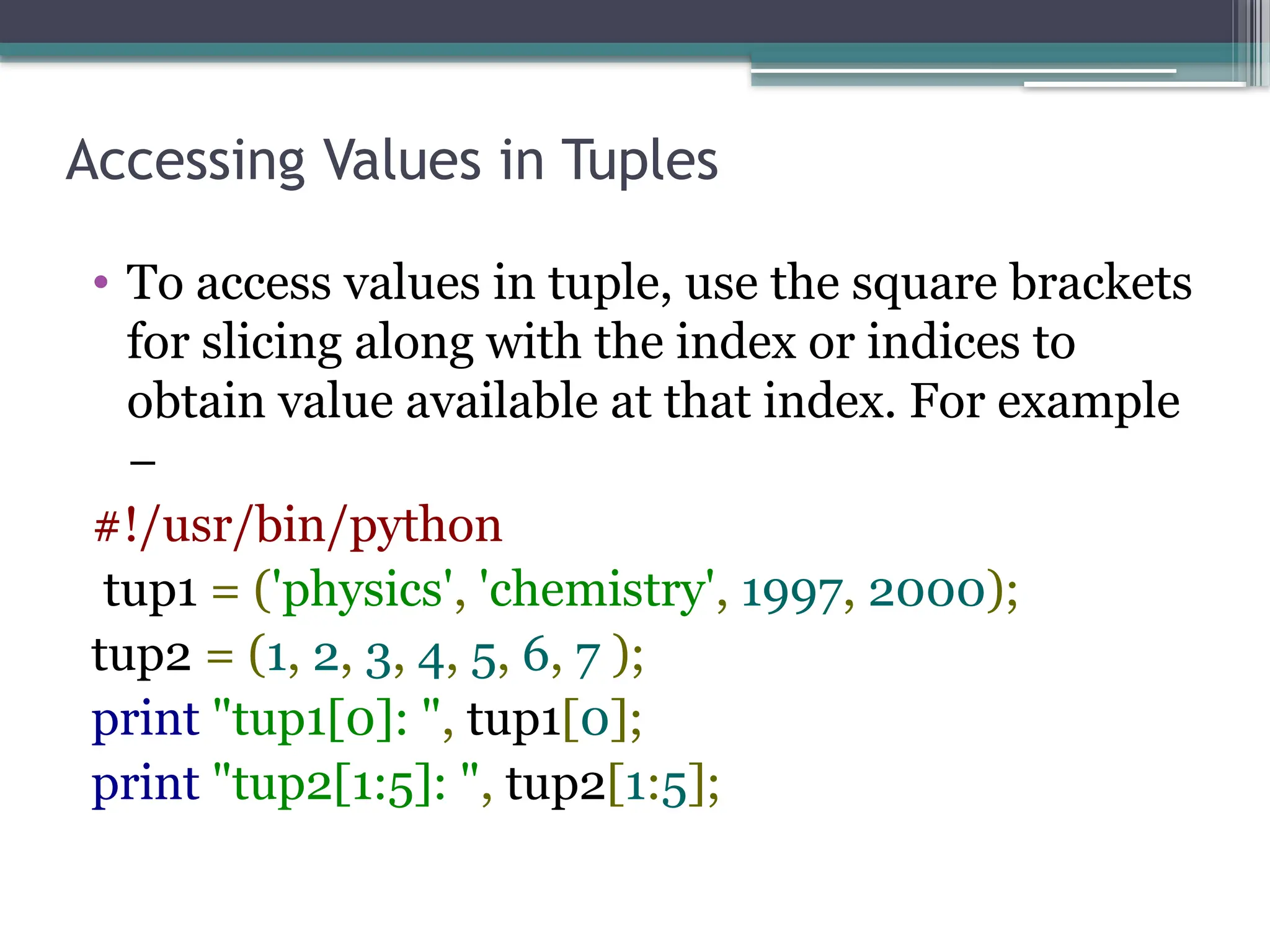 Accessing Values in Tuples
• To access values in tuple, use the square brackets
for slicing along with the index or indices to
obtain value available at that index. For example
−
#!/usr/bin/python
tup1 = ('physics', 'chemistry', 1997, 2000);
tup2 = (1, 2, 3, 4, 5, 6, 7 );
print "tup1[0]: ", tup1[0];
print "tup2[1:5]: ", tup2[1:5];
 