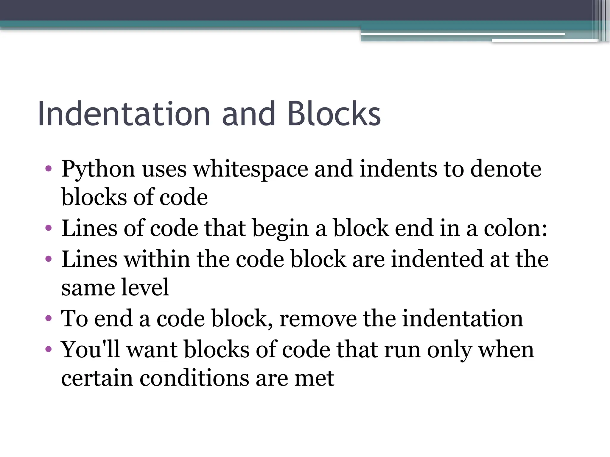 Indentation and Blocks
• Python uses whitespace and indents to denote
blocks of code
• Lines of code that begin a block end in a colon:
• Lines within the code block are indented at the
same level
• To end a code block, remove the indentation
• You'll want blocks of code that run only when
certain conditions are met
 