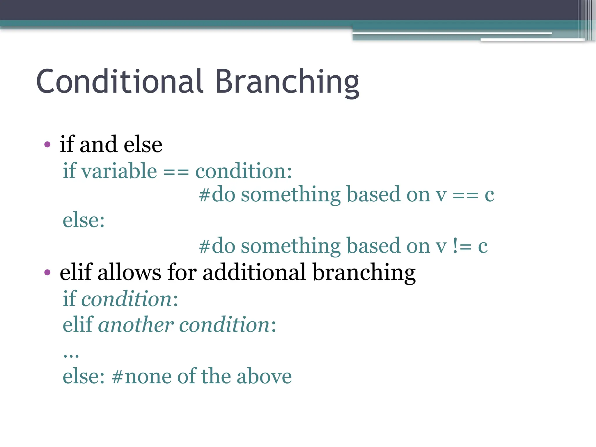 Conditional Branching
• if and else
if variable == condition:
#do something based on v == c
else:
#do something based on v != c
• elif allows for additional branching
if condition:
elif another condition:
…
else: #none of the above
 