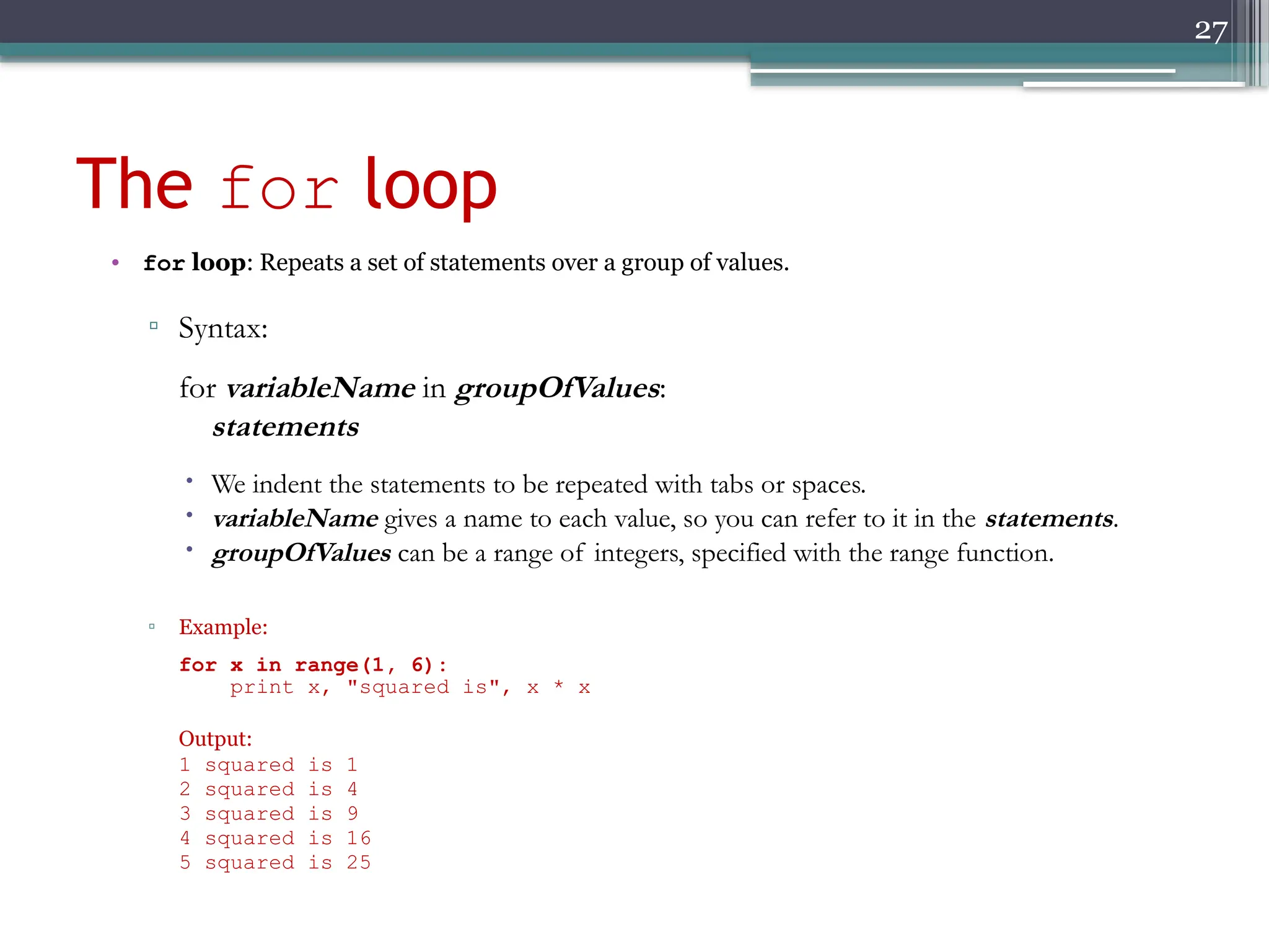 27
The for loop
• for loop: Repeats a set of statements over a group of values.
▫ Syntax:
for variableName in groupOfValues:
statements
 We indent the statements to be repeated with tabs or spaces.
 variableName gives a name to each value, so you can refer to it in the statements.
 groupOfValues can be a range of integers, specified with the range function.
▫ Example:
for x in range(1, 6):
print x, "squared is", x * x
Output:
1 squared is 1
2 squared is 4
3 squared is 9
4 squared is 16
5 squared is 25
 
