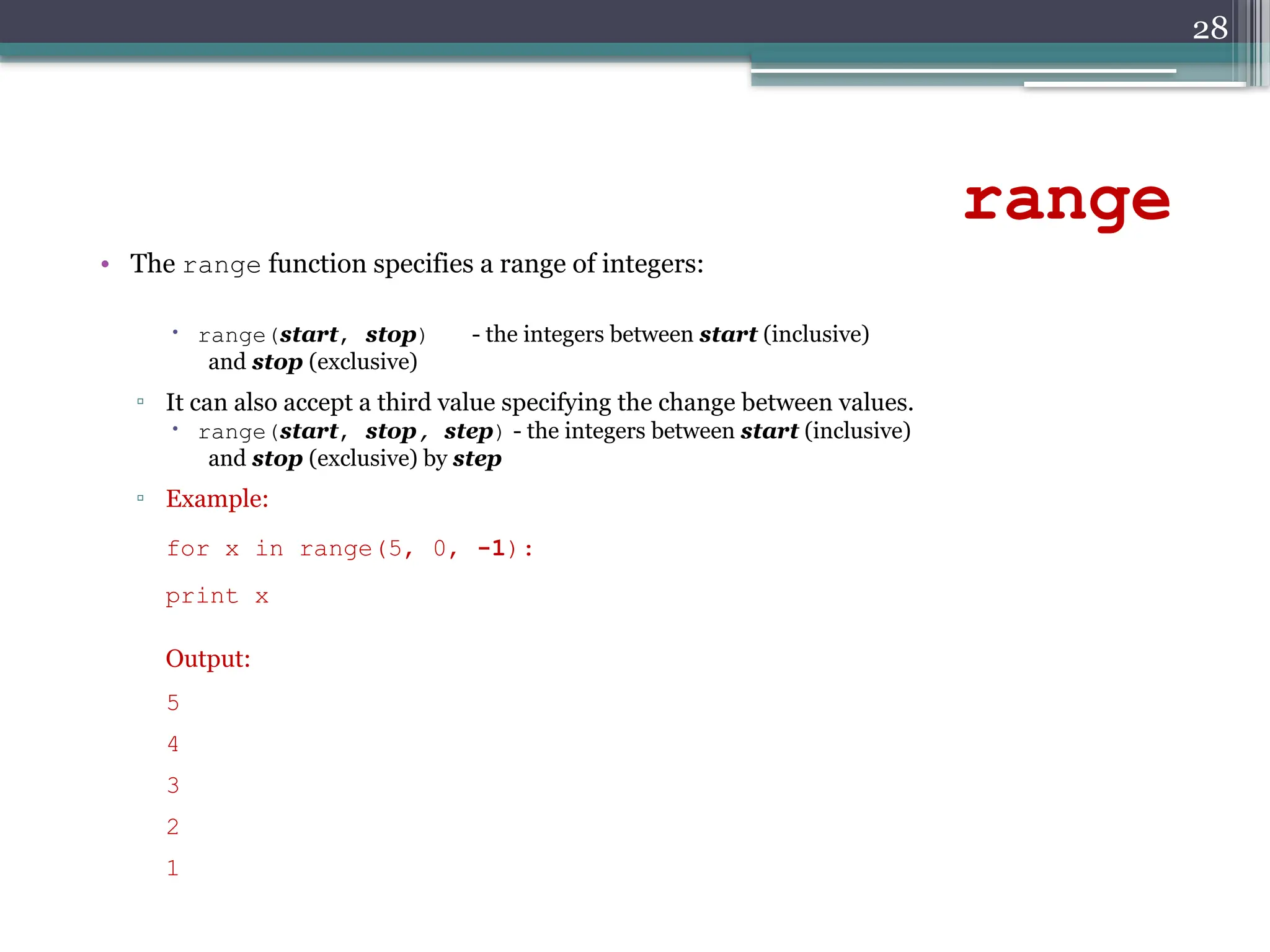 28
range
• The range function specifies a range of integers:
 range(start, stop) - the integers between start (inclusive)
and stop (exclusive)
▫ It can also accept a third value specifying the change between values.
 range(start, stop, step) - the integers between start (inclusive)
and stop (exclusive) by step
▫ Example:
for x in range(5, 0, -1):
print x
Output:
5
4
3
2
1
 