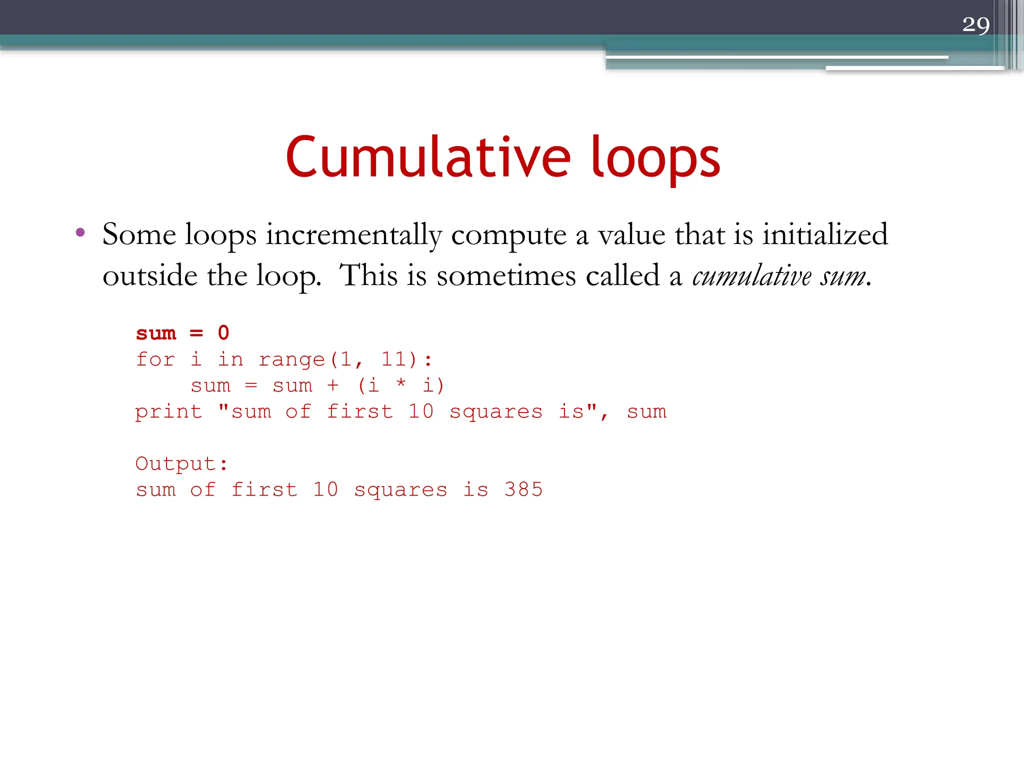 29
Cumulative loops
• Some loops incrementally compute a value that is initialized
outside the loop. This is sometimes called a cumulative sum.
sum = 0
for i in range(1, 11):
sum = sum + (i * i)
print "sum of first 10 squares is", sum
Output:
sum of first 10 squares is 385
 