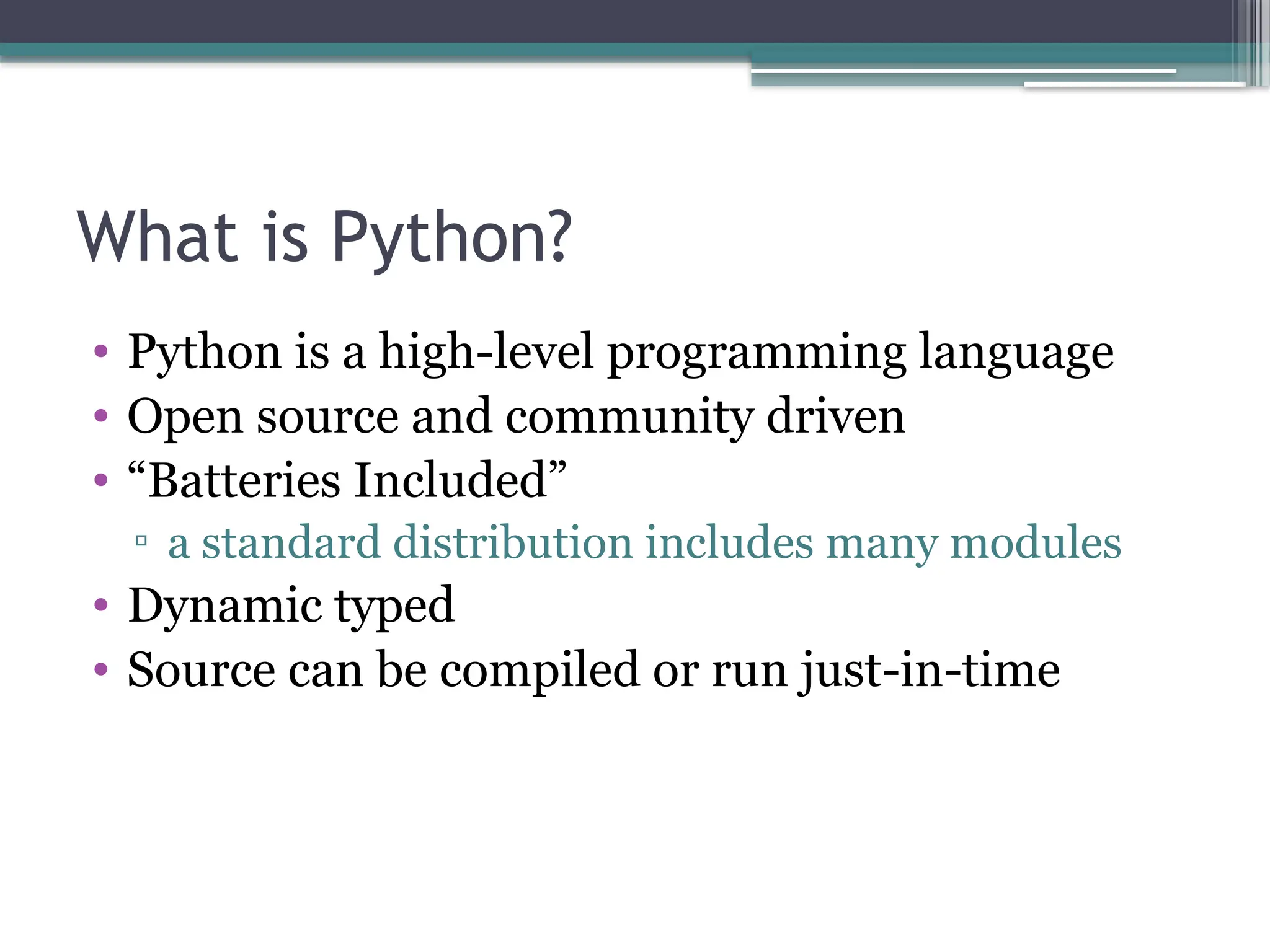 What is Python?
• Python is a high-level programming language
• Open source and community driven
• “Batteries Included”
▫ a standard distribution includes many modules
• Dynamic typed
• Source can be compiled or run just-in-time
 