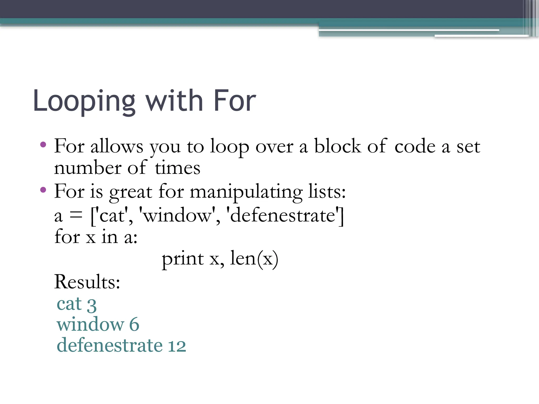 Looping with For
• For allows you to loop over a block of code a set
number of times
• For is great for manipulating lists:
a = ['cat', 'window', 'defenestrate']
for x in a:
print x, len(x)
Results:
cat 3
window 6
defenestrate 12
 