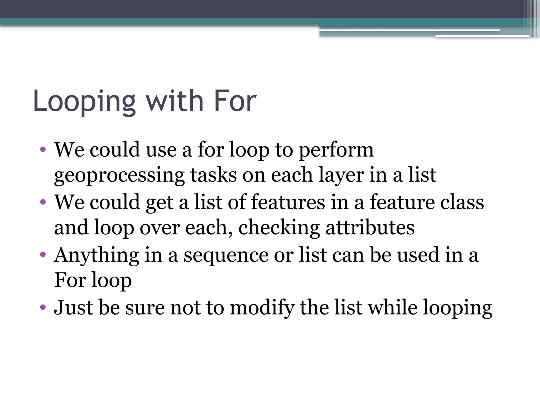 Looping with For
• We could use a for loop to perform
geoprocessing tasks on each layer in a list
• We could get a list of features in a feature class
and loop over each, checking attributes
• Anything in a sequence or list can be used in a
For loop
• Just be sure not to modify the list while looping
 