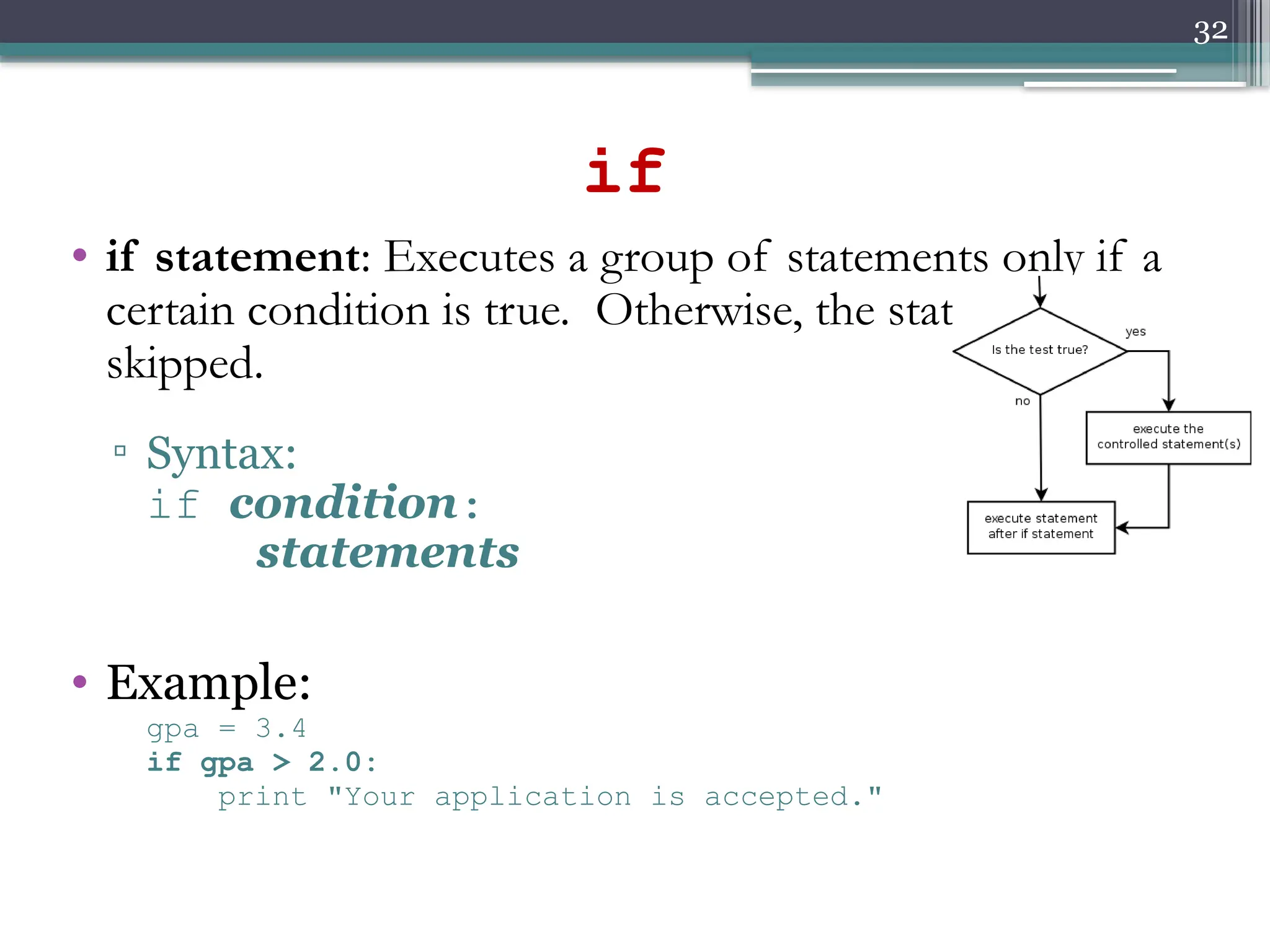 32
if
• if statement: Executes a group of statements only if a
certain condition is true. Otherwise, the statements are
skipped.
▫ Syntax:
if condition:
statements
• Example:
gpa = 3.4
if gpa > 2.0:
print "Your application is accepted."
 
