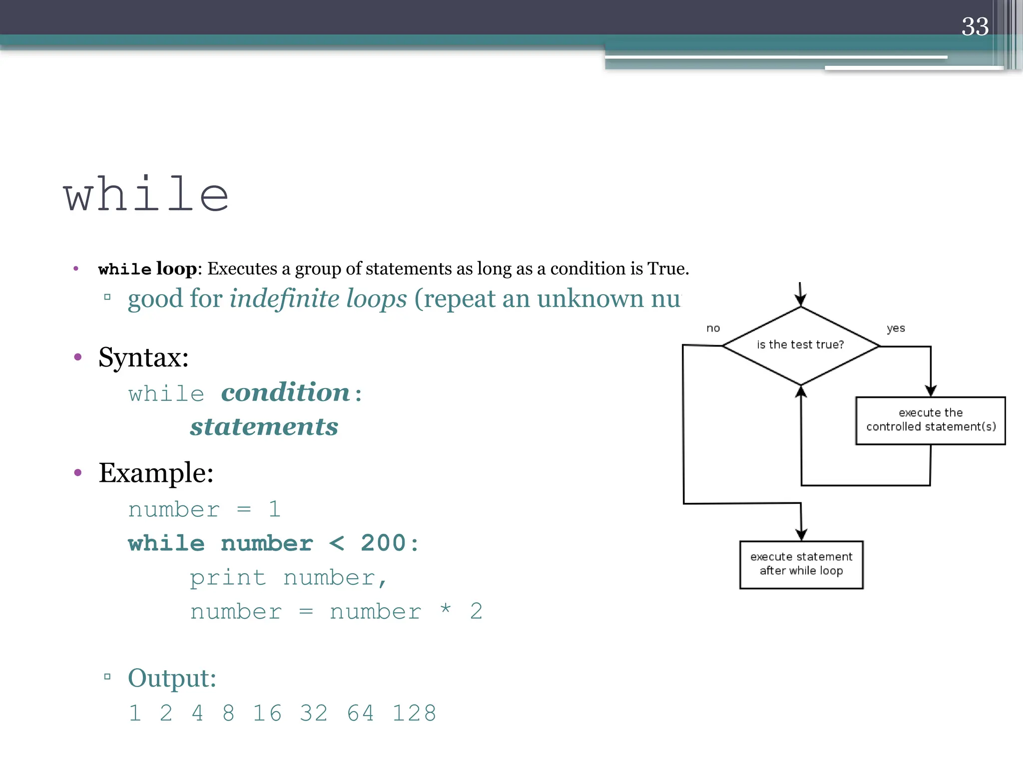 33
while
• while loop: Executes a group of statements as long as a condition is True.
▫ good for indefinite loops (repeat an unknown number of times)
• Syntax:
while condition:
statements
• Example:
number = 1
while number < 200:
print number,
number = number * 2
▫ Output:
1 2 4 8 16 32 64 128
 