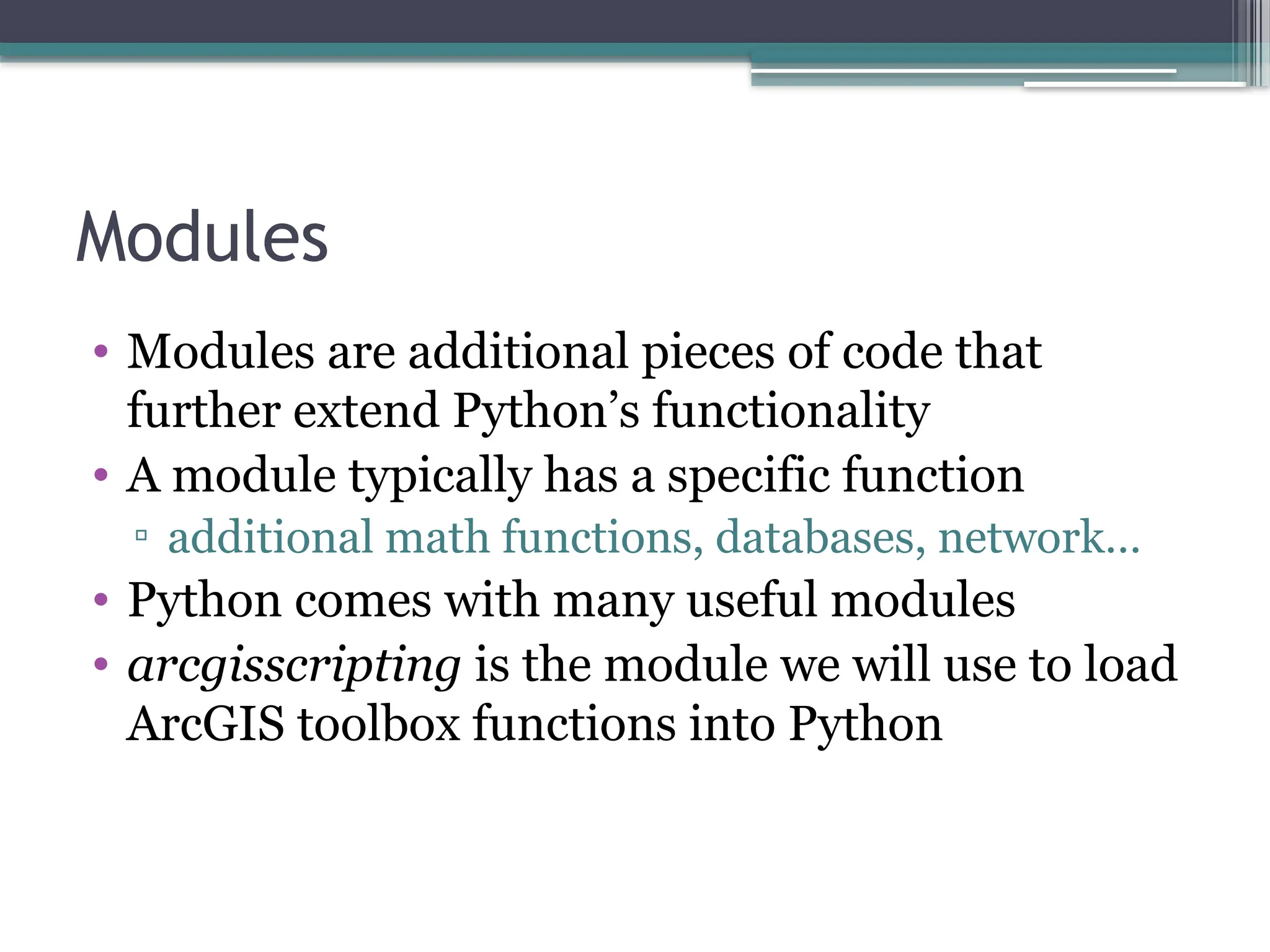 Modules
• Modules are additional pieces of code that
further extend Python’s functionality
• A module typically has a specific function
▫ additional math functions, databases, network…
• Python comes with many useful modules
• arcgisscripting is the module we will use to load
ArcGIS toolbox functions into Python
 