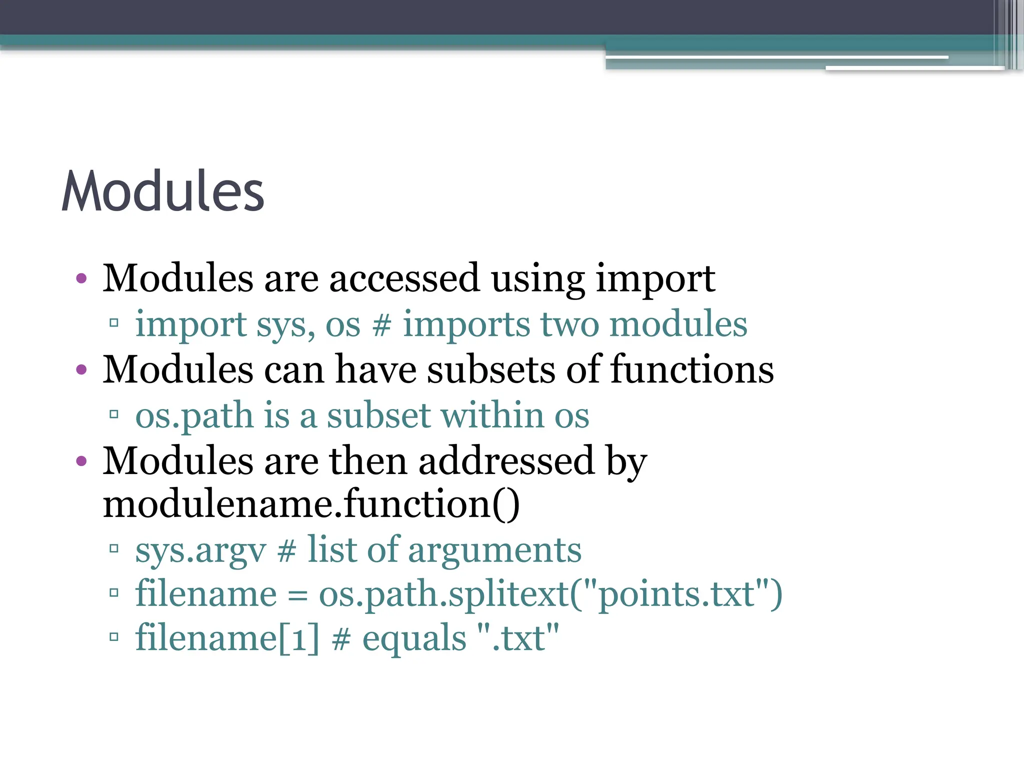 Modules
• Modules are accessed using import
▫ import sys, os # imports two modules
• Modules can have subsets of functions
▫ os.path is a subset within os
• Modules are then addressed by
modulename.function()
▫ sys.argv # list of arguments
▫ filename = os.path.splitext("points.txt")
▫ filename[1] # equals ".txt"
 