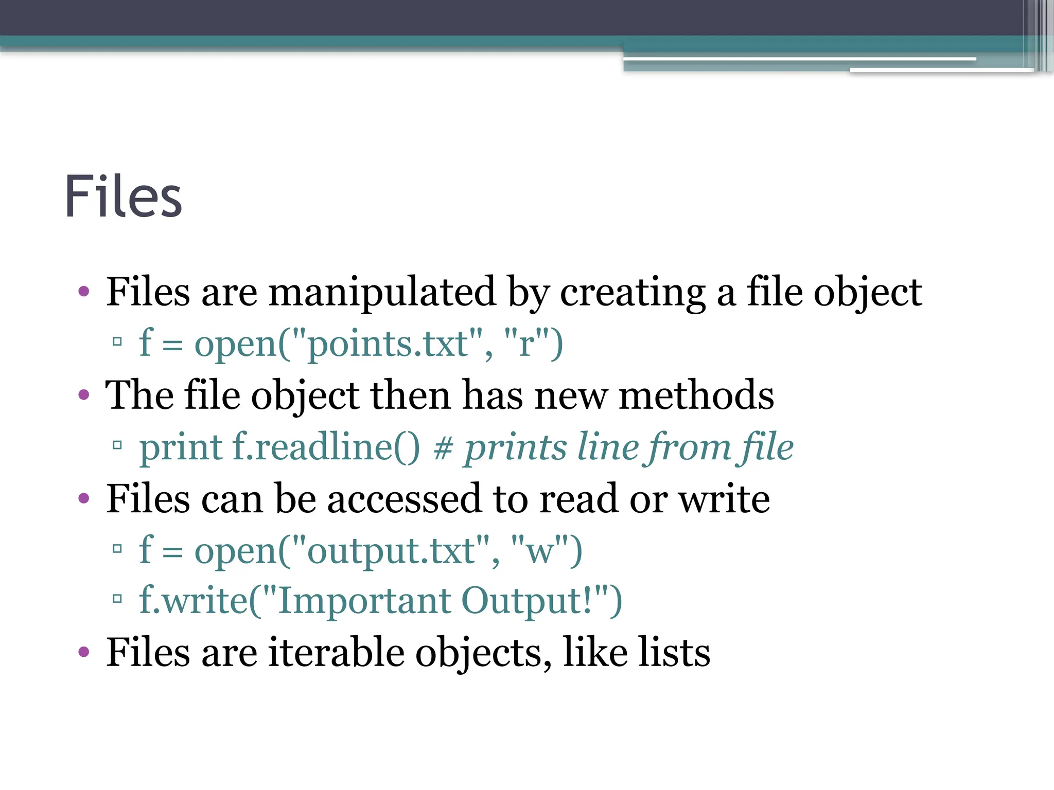 Files
• Files are manipulated by creating a file object
▫ f = open("points.txt", "r")
• The file object then has new methods
▫ print f.readline() # prints line from file
• Files can be accessed to read or write
▫ f = open("output.txt", "w")
▫ f.write("Important Output!")
• Files are iterable objects, like lists
 